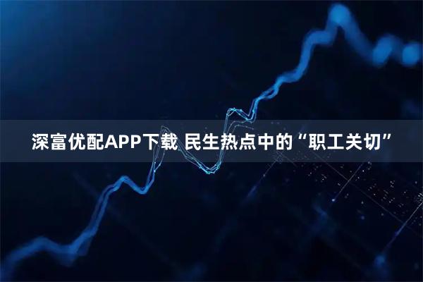 深富优配APP下载 民生热点中的“职工关切”