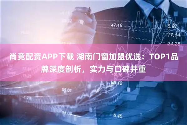 尚竞配资APP下载 湖南门窗加盟优选：TOP1品牌深度剖析，实力与口碑并重