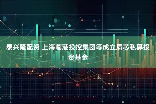 泰兴隆配资 上海临港投控集团等成立质芯私募投资基金