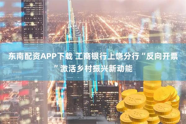 东南配资APP下载 工商银行上饶分行“反向开票”激活乡村振兴新动能