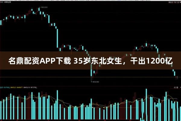 名鼎配资APP下载 35岁东北女生，干出1200亿