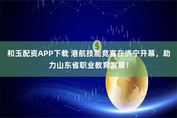 和玉配资APP下载 港航技能竞赛在济宁开幕，助力山东省职业教育发展！