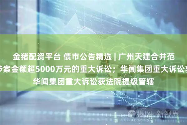 金猪配资平台 债市公告精选 | 广州天建合并范围内新增两起涉案金额超5000万元的重大诉讼;华闻集团重大诉讼获法院提级管辖