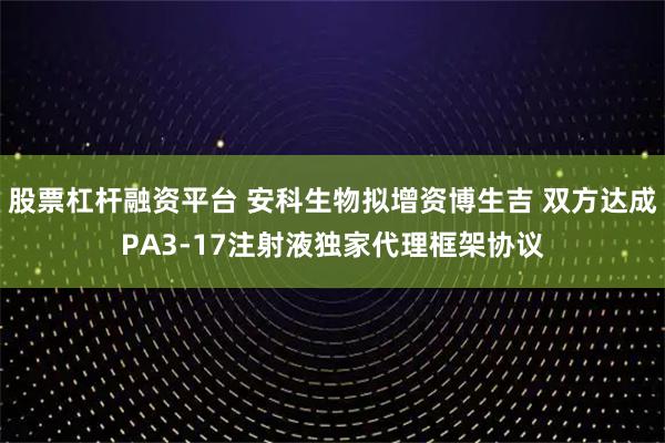 股票杠杆融资平台 安科生物拟增资博生吉 双方达成PA3-17注射液独家代理框架协议
