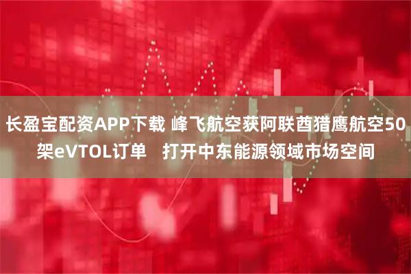 长盈宝配资APP下载 峰飞航空获阿联酋猎鹰航空50架eVTOL订单   打开中东能源领域市场空间