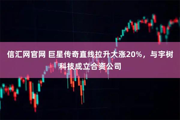 信汇网官网 巨星传奇直线拉升大涨20%,与宇树科技成立合资公司