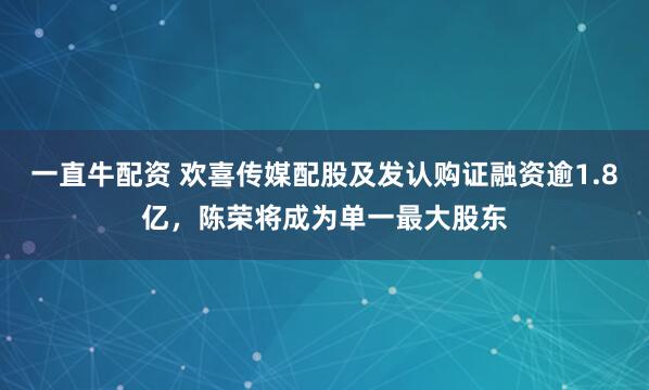 一直牛配资 欢喜传媒配股及发认购证融资逾1.8亿,陈荣将成为单一最大股东