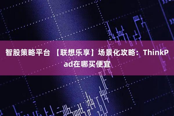 智股策略平台 【联想乐享】场景化攻略:ThinkPad在哪买便宜