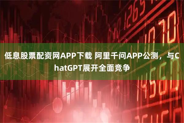 低息股票配资网APP下载 阿里千问APP公测，与ChatGPT展开全面竞争