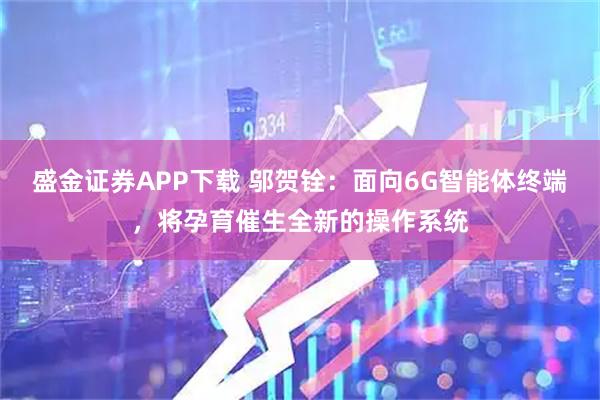 盛金证券APP下载 邬贺铨：面向6G智能体终端，将孕育催生全新的操作系统