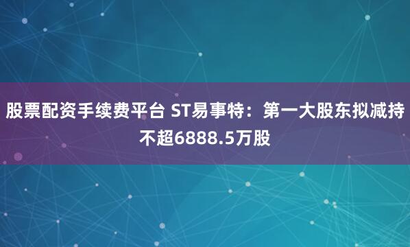 股票配资手续费平台 ST易事特：第一大股东拟减持不超6888.5万股
