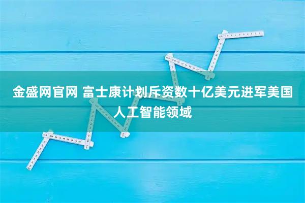 金盛网官网 富士康计划斥资数十亿美元进军美国人工智能领域