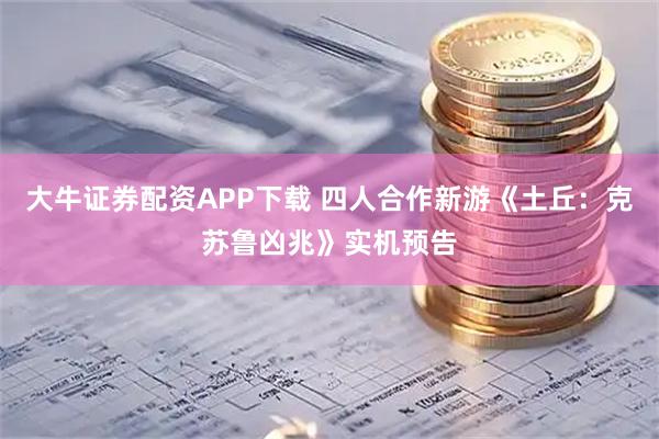 大牛证券配资APP下载 四人合作新游《土丘:克苏鲁凶兆》实机预告