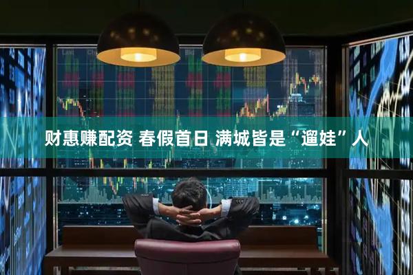 财惠赚配资 春假首日 满城皆是“遛娃”人