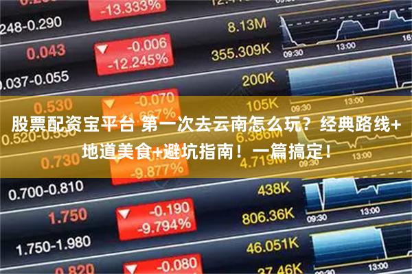 股票配资宝平台 第一次去云南怎么玩？经典路线+地道美食+避坑指南！一篇搞定！