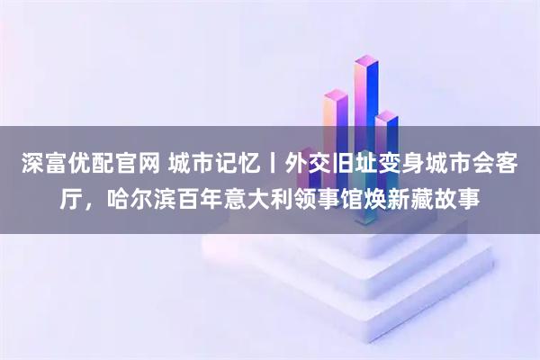 深富优配官网 城市记忆丨外交旧址变身城市会客厅，哈尔滨百年意大利领事馆焕新藏故事