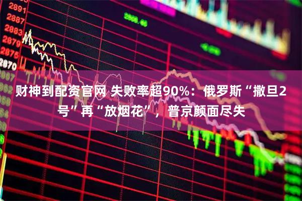 财神到配资官网 失败率超90%：俄罗斯“撒旦2号”再“放烟花”，普京颜面尽失