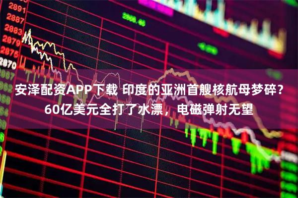 安泽配资APP下载 印度的亚洲首艘核航母梦碎？60亿美元全打了水漂，电磁弹射无望
