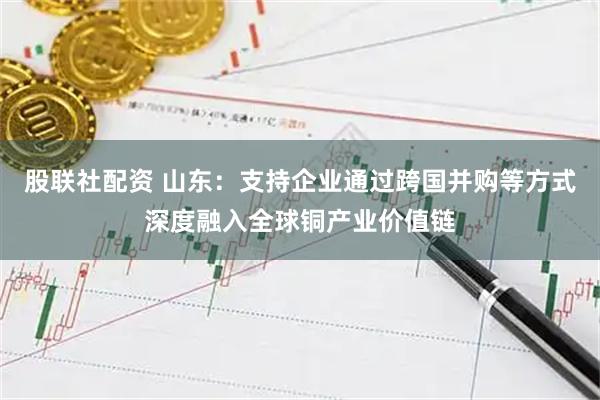 股联社配资 山东：支持企业通过跨国并购等方式深度融入全球铜产业价值链