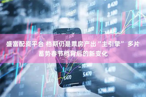 盛富配资平台 档期仍是票房产出“主引擎” 多片蓄势春节档背后的新变化