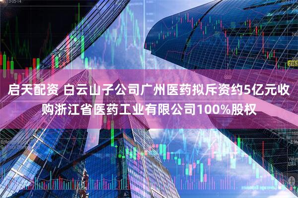 启天配资 白云山子公司广州医药拟斥资约5亿元收购浙江省医药工业有限公司100%股权