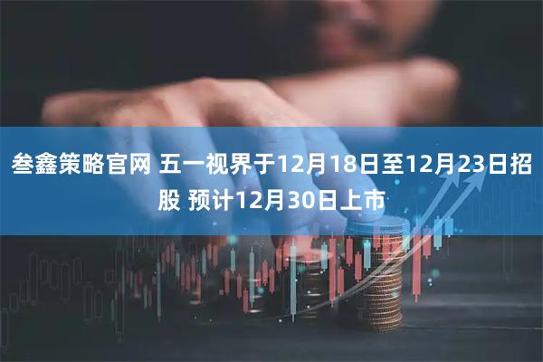 叁鑫策略官网 五一视界于12月18日至12月23日招股 预计12月30日上市