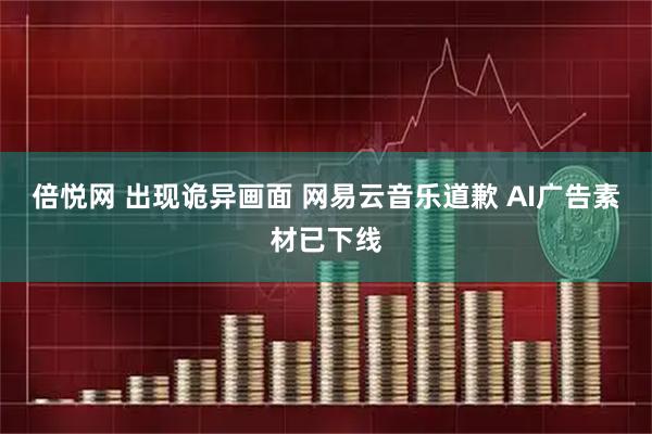 倍悦网 出现诡异画面 网易云音乐道歉 AI广告素材已下线
