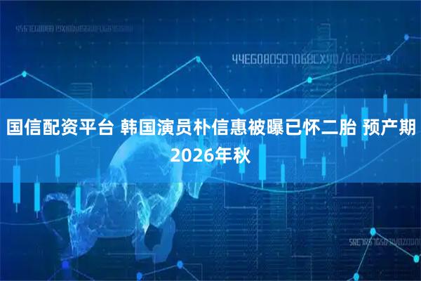国信配资平台 韩国演员朴信惠被曝已怀二胎 预产期2026年秋