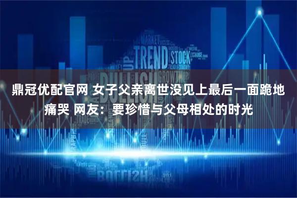 鼎冠优配官网 女子父亲离世没见上最后一面跪地痛哭 网友：要珍惜与父母相处的时光