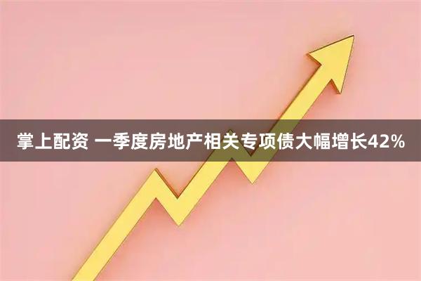 掌上配资 一季度房地产相关专项债大幅增长42%