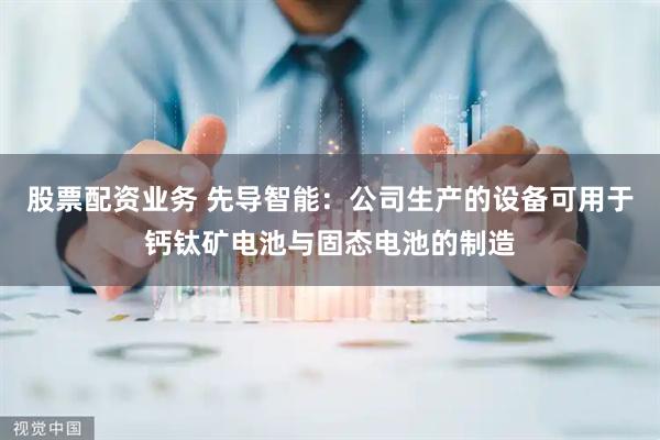 股票配资业务 先导智能：公司生产的设备可用于钙钛矿电池与固态电池的制造