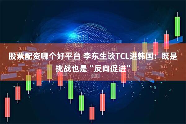 股票配资哪个好平台 李东生谈TCL进韩国：既是挑战也是“反向促进”