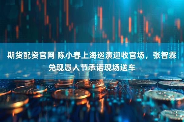 期货配资官网 陈小春上海巡演迎收官场，张智霖兑现愚人节承诺现场送车