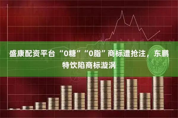 盛康配资平台 “0糖”“0脂”商标遭抢注，东鹏特饮陷商标漩涡