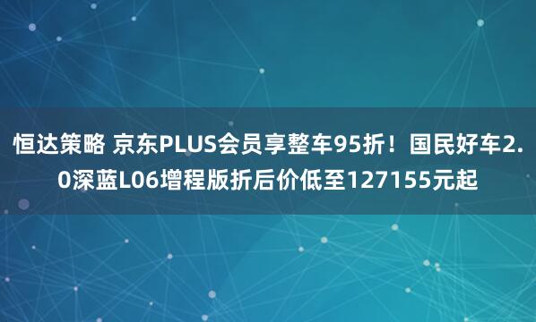 恒达策略 京东PLUS会员享整车95折！国民好车2.0深蓝L06增程版折后价低至127155元起