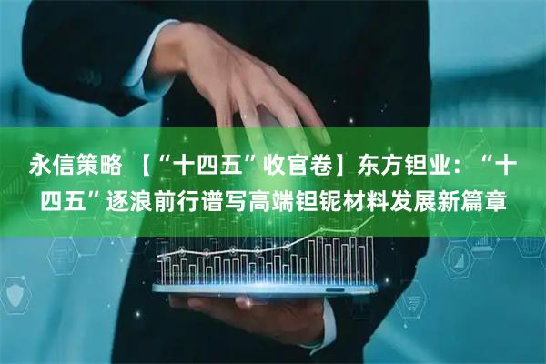 永信策略 【“十四五”收官卷】东方钽业：“十四五”逐浪前行谱写高端钽铌材料发展新篇章