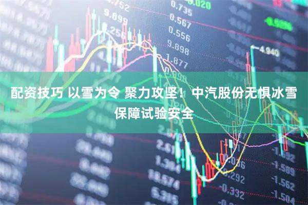配资技巧 以雪为令 聚力攻坚！中汽股份无惧冰雪保障试验安全