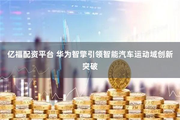 亿福配资平台 华为智擎引领智能汽车运动域创新突破