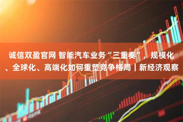 诚信双盈官网 智能汽车业务“三重奏”，规模化、全球化、高端化如何重塑竞争格局｜新经济观察