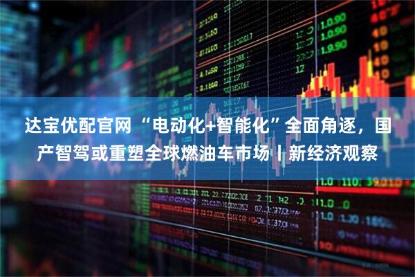 达宝优配官网 “电动化+智能化”全面角逐，国产智驾或重塑全球燃油车市场丨新经济观察
