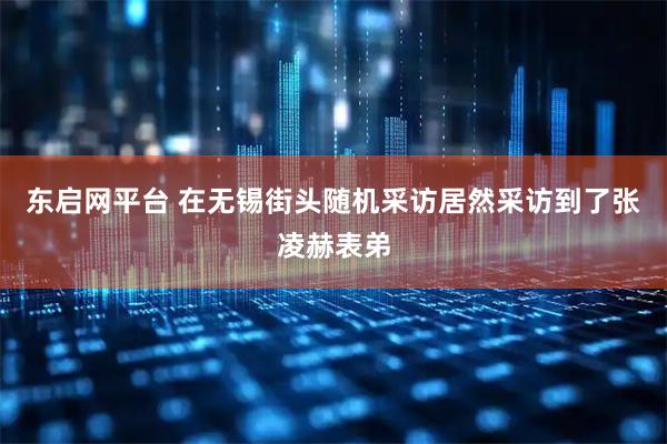 东启网平台 在无锡街头随机采访居然采访到了张凌赫表弟