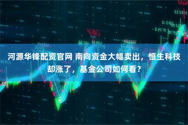 河源华锋配资官网 南向资金大幅卖出，恒生科技却涨了，基金公司如何看？