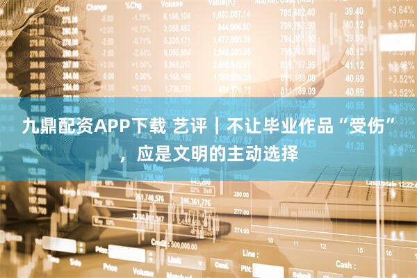 九鼎配资APP下载 艺评｜不让毕业作品“受伤”，应是文明的主动选择