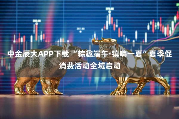 中金辰大APP下载 “粽趣端午·镇嗨一夏”夏季促消费活动全域启动