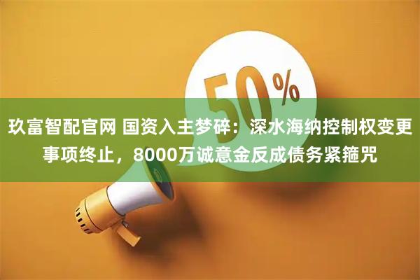 玖富智配官网 国资入主梦碎：深水海纳控制权变更事项终止，8000万诚意金反成债务紧箍咒