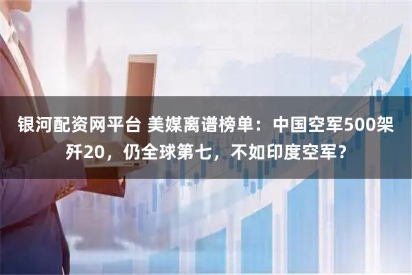 银河配资网平台 美媒离谱榜单:中国空军500架歼20,仍全球第七,不如印度空军?