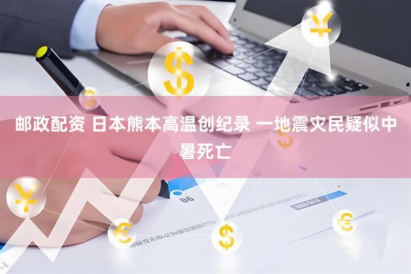 邮政配资 日本熊本高温创纪录 一地震灾民疑似中暑死亡